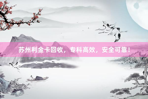 苏州利金卡回收，专科高效，安全可靠！