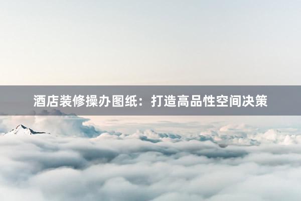 酒店装修操办图纸：打造高品性空间决策